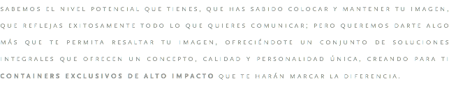 sabemos el nivel potencial que tienes, que has sabido colocar y mantener tu imagen, que reflejas exitosamente todo lo que quieres comunicar; pero queremos darte algo más que te permita resaltar tu imagen, ofreciéndote un conjunto de soluciones integrales que ofrecen un concepto, calidad y personalidad única, creando para ti containers exclusivos de alto impacto que te harán marcar la diferencia.