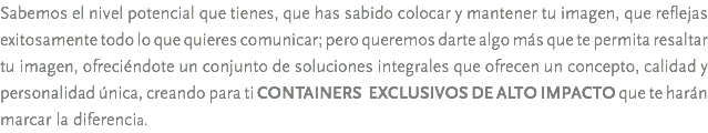Sabemos el nivel potencial que tienes, que has sabido colocar y mantener tu imagen, que reflejas exitosamente todo lo que quieres comunicar; pero queremos darte algo más que te permita resaltar tu imagen, ofreciéndote un conjunto de soluciones integrales que ofrecen un concepto, calidad y personalidad única, creando para ti CONTAINERS EXCLUSIVOS DE ALTO IMPACTO que te harán marcar la diferencia.
